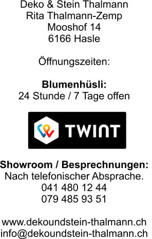 Deko & Stein Thalmann Rita Thalmann-Zemp Mooshof 14 6166 Hasle  Öffnungszeiten:    Blumenhüsli:   24 Stunde / 7 Tage offen      Showroom / Besprechnungen:  Nach telefonischer Absprache. 041 480 12 44 079 485 93 51   www.dekoundstein-thalmann.ch info@dekoundstein-thalmann.ch